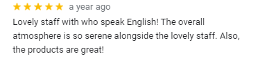 google map review
Lovely staff with who speak English! The overall atmosphere is so serene alongside the lovely staff. Also, the products are great!